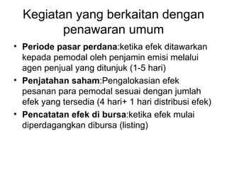 Kegiatan yang berkaitan dengan penawaran umum Periode pasar perdana :ketika efek ditawarkan kepada pemodal oleh penjamin emisi melalui agen penjual yang ditunjuk (1-5 hari) Penjatahan saham :Pengalokasian efek pesanan para pemodal sesuai dengan jumlah efek yang tersedia (4 hari+ 1 hari distribusi efek) Pencatatan efek di bursa :ketika efek mulai diperdagangkan dibursa (listing) 