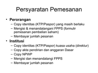 Persyaratan Pemesanan Perorangan Copy identitas (KTP/Paspor) yang masih berlaku Mengisi & menandatangani FPPS (formulir pemesanan pembelian saham) Membayar jumlah pesanan Institusi Copy identitas (KTP/Paspor) kuasa usaha (direktur) Copy akte pendirian dan anggaran Dasar Copy NPWP Mengisi dan menandatangi FPPS  Membayar jumlah pesanan 