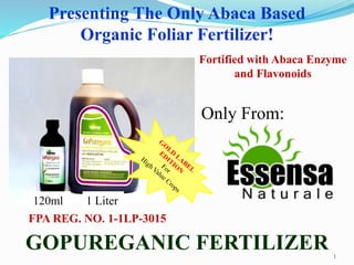 1
Presenting The Only Abaca Based
Organic Foliar Fertilizer!
GOPUREGANIC FERTILIZER
FPA REG. NO. 1-1LP-3015
Fortified with Abaca Enzyme
and Flavonoids
Only From:
1 Liter120ml
 