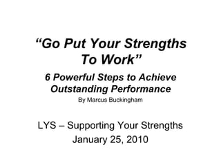 “Go Put Your Strengths
To Work”
6 Powerful Steps to Achieve
Outstanding Performance
By Marcus Buckingham
LYS – Supporting Your Strengths
January 25, 2010
 