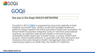 GOQii
Founded in 2014, GOQii is empowering consumers globally to lead
healthier and better lives. GOQii’s smart tech-enabled healthcare
platform brings together the entire preventive healthcare ecosystem. Its
Smart Health Ecosystem integrates tools for real-time personalized
coaching, an explosive high-growth Health e-commerce store,
scheduling health check-ups, a health locker, a unique ‘GOQii Cash’
program where healthy behavior is rewarded with cash discounts and
insurance discounts based on health management data and live
coaching by experts on GOQii Play, the health OTT platform.
See you in the Goqii HEALTH METAVERSE
https://goqii.com/in-en
 