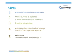 Agenda

1    Welcome and round of introduction

     Online surveys at a glance
2    - Trends and facts at your fingertips -

3    Practical Introduction

     Advanced features of online surveys
4    - Which tools to use when and how -


     Discussion
5    - Final Discussion and Exchange -
 
