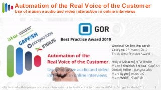 HTW Berlin · GapFish · pangea labs · insius · Automation of the Real Voice of the Customer. #GOR19 · Cologne 7th
March 2019 · 1
Automation of the Real Voice of the Customer
Use of massive audio and video interaction in online interviews
General Online Research
Cologne, 7th
March 2019
Track: Best Practice Award
Holger Lütters│HTW Berlin
Malte Friedrich-Freksa│GapFish
Dmitrij Feller │pangea labs
Marc Egger│insius u.G.
Mark Wolff │GapFish
 