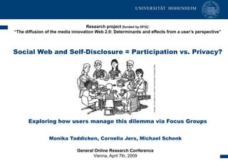 Research project [funded by DFG]:
    “The diffusion of the media innovation Web 2.0: Determinants and effects from a user’s perspective”



    Social Web and Self-Disclosure = Participation vs. Privacy?




                                                                       Krueger, R.A./Casey, M.A. (2000): Focus Groups. Thousand Oaks.
          Exploring how users manage this dilemma via Focus Groups


                    Monika Taddicken, Cornelia Jers, Michael Schenk

                                  General Online Research Conference
1                                        Vienna, April 7th, 2009
 