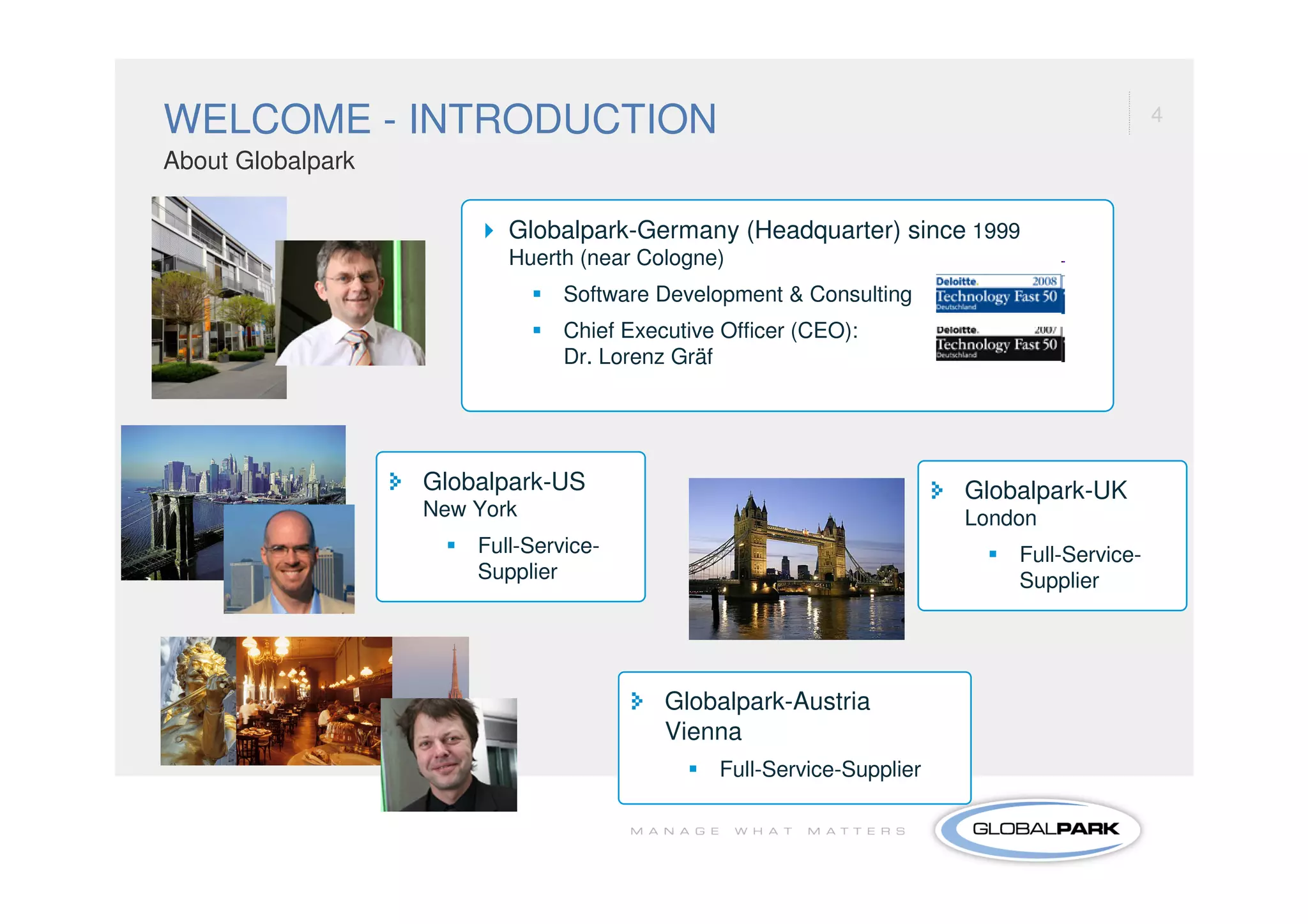 WELCOME - INTRODUCTION                                                                     4

About Globalpark

                          Globalpark-Germany (Headquarter) since 1999
                          Huerth (near Cologne)
                                Software Development & Consulting
                                Chief Executive Officer (CEO):
                                Dr. Lorenz Gräf




                   Globalpark-US                                       Globalpark-UK
                   New York                                            London
                       Full-Service-                                       Full-Service-
                       Supplier                                            Supplier




                                          Globalpark-Austria
                                          Vienna
                                               Full-Service-Supplier
 