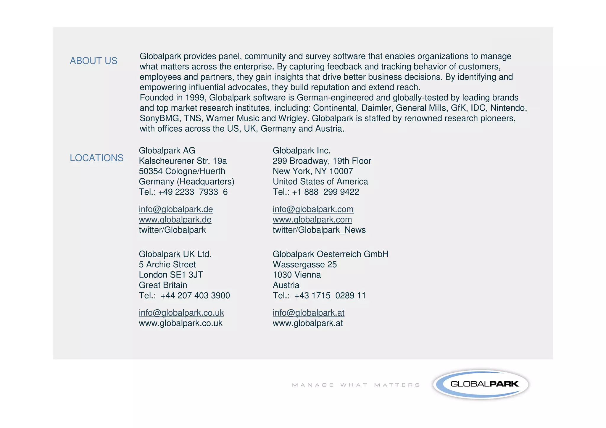 Globalpark provides panel, community and survey software that enables organizations to manage
ABOUT US
            what matters across the enterprise. By capturing feedback and tracking behavior of customers,
            employees and partners, they gain insights that drive better business decisions. By identifying and
            empowering influential advocates, they build reputation and extend reach.
            Founded in 1999, Globalpark software is German-engineered and globally-tested by leading brands
            and top market research institutes, including: Continental, Daimler, General Mills, GfK, IDC, Nintendo,
            SonyBMG, TNS, Warner Music and Wrigley. Globalpark is staffed by renowned research pioneers,
            with offices across the US, UK, Germany and Austria.

            Globalpark AG                      Globalpark Inc.
LOCATIONS   Kalscheurener Str. 19a             299 Broadway, 19th Floor
            50354 Cologne/Huerth               New York, NY 10007
            Germany (Headquarters)             United States of America
            Tel.: +49 2233 7933 6              Tel.: +1 888 299 9422

            info@globalpark.de                 info@globalpark.com
            www.globalpark.de                  www.globalpark.com
            twitter/Globalpark                 twitter/Globalpark_News

            Globalpark UK Ltd.                 Globalpark Oesterreich GmbH
            5 Archie Street                    Wassergasse 25
            London SE1 3JT                     1030 Vienna
            Great Britain                      Austria
            Tel.: +44 207 403 3900             Tel.: +43 1715 0289 11
            info@globalpark.co.uk              info@globalpark.at
            www.globalpark.co.uk               www.globalpark.at
 