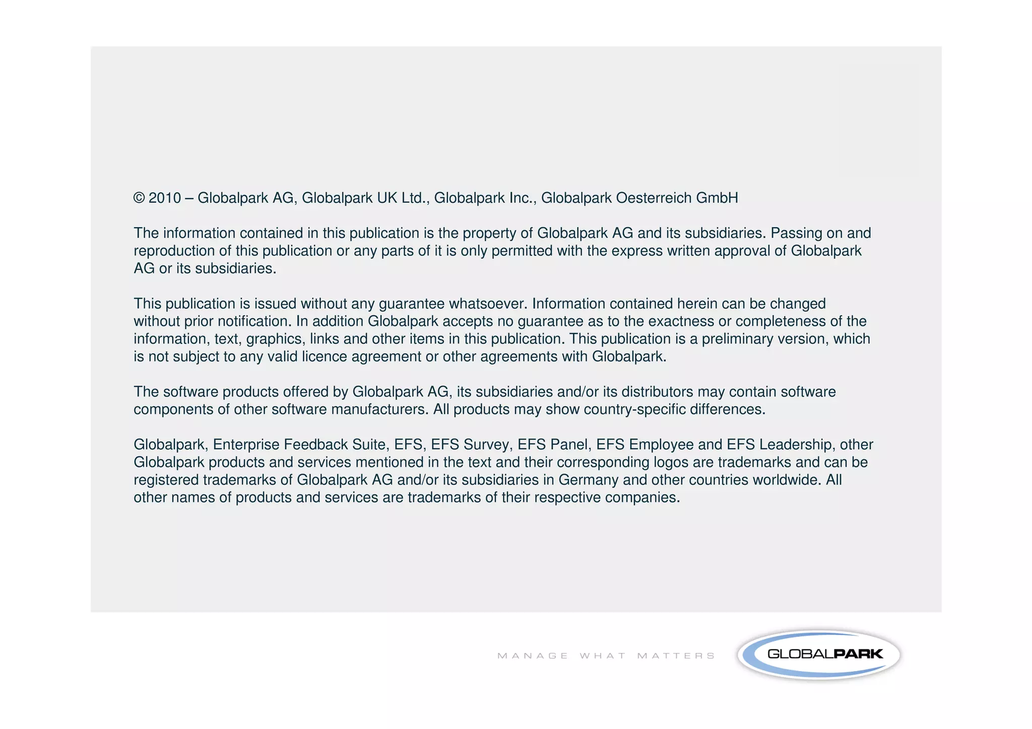 © 2010 – Globalpark AG, Globalpark UK Ltd., Globalpark Inc., Globalpark Oesterreich GmbH

The information contained in this publication is the property of Globalpark AG and its subsidiaries. Passing on and
reproduction of this publication or any parts of it is only permitted with the express written approval of Globalpark
AG or its subsidiaries.

This publication is issued without any guarantee whatsoever. Information contained herein can be changed
without prior notification. In addition Globalpark accepts no guarantee as to the exactness or completeness of the
information, text, graphics, links and other items in this publication. This publication is a preliminary version, which
is not subject to any valid licence agreement or other agreements with Globalpark.

The software products offered by Globalpark AG, its subsidiaries and/or its distributors may contain software
components of other software manufacturers. All products may show country-specific differences.

Globalpark, Enterprise Feedback Suite, EFS, EFS Survey, EFS Panel, EFS Employee and EFS Leadership, other
Globalpark products and services mentioned in the text and their corresponding logos are trademarks and can be
registered trademarks of Globalpark AG and/or its subsidiaries in Germany and other countries worldwide. All
other names of products and services are trademarks of their respective companies.
 