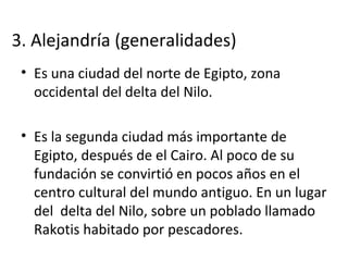 3. Alejandría (generalidades)
• Es una ciudad del norte de Egipto, zona
occidental del delta del Nilo.
• Es la segunda ciudad más importante de
Egipto, después de el Cairo. Al poco de su
fundación se convirtió en pocos años en el
centro cultural del mundo antiguo. En un lugar
del delta del Nilo, sobre un poblado llamado
Rakotis habitado por pescadores.