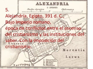 5.
Alejandría, Egipto, 391 d. C.,
Bajo Imperio romano,
época de conflictos entre el ascenso
del cristianismo y las instituciones del
saber. Con la imposición del
cristianismo.