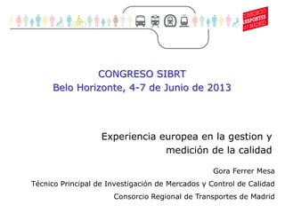 1
Movilidad sostenible (1)
Experiencia europea en la gestion y
medición de la calidad
Gora Ferrer Mesa
Técnico Principal de Investigación de Mercados y Control de Calidad
Consorcio Regional de Transportes de Madrid
CONGRESO SIBRT
Belo Horizonte, 4-7 de Junio de 2013
 