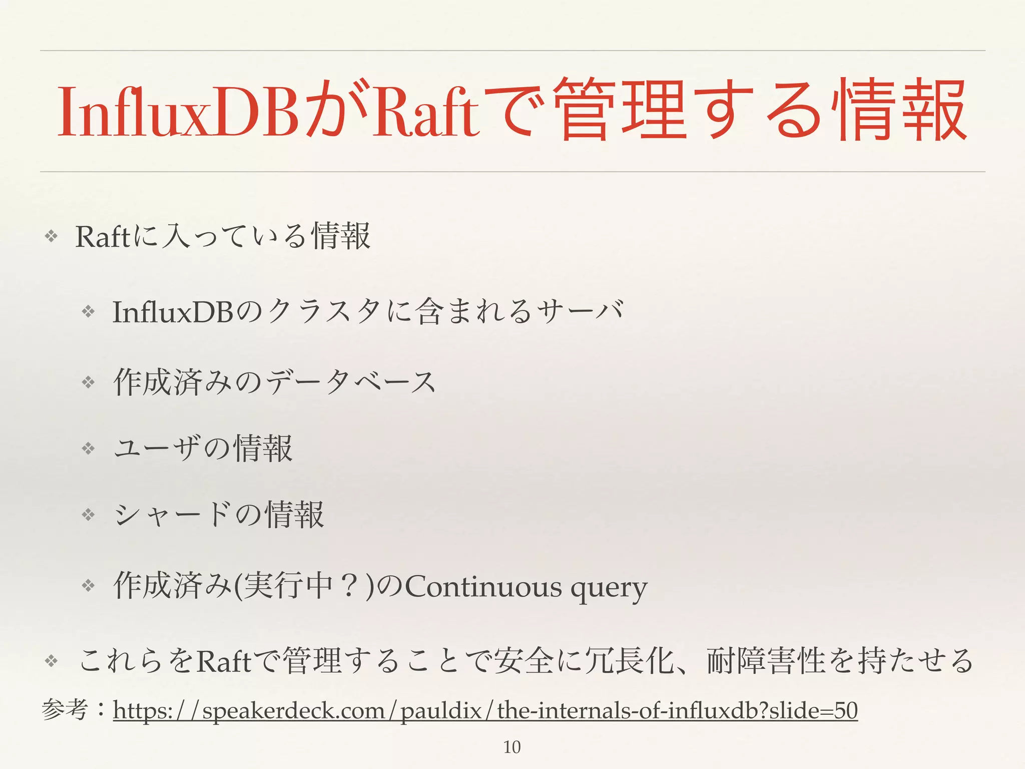InfluxDBがRaftで管理する情報
❖ Raftに入っている情報!
❖ InﬂuxDBのクラスタに含まれるサーバ!
❖ 作成済みのデータベース!
❖ ユーザの情報!
❖ シャードの情報!
❖ 作成済み(実行中？)のContinuous query!
❖ これらをRaftで管理することで安全に冗長化、耐障害性を持たせる
参考：https://speakerdeck.com/pauldix/the-internals-of-inﬂuxdb?slide=50
10
 