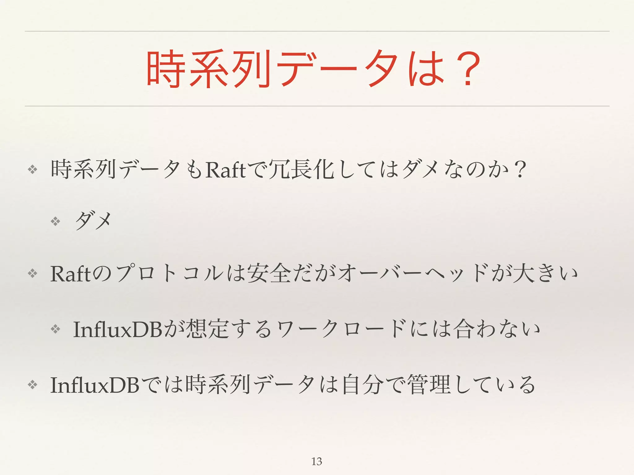 時系列データは？
❖ 時系列データもRaftで冗長化してはダメなのか？!
❖ ダメ!
❖ Raftのプロトコルは安全だがオーバーヘッドが大きい!
❖ InﬂuxDBが想定するワークロードには合わない!
❖ InﬂuxDBでは時系列データは自分で管理している
13
 
