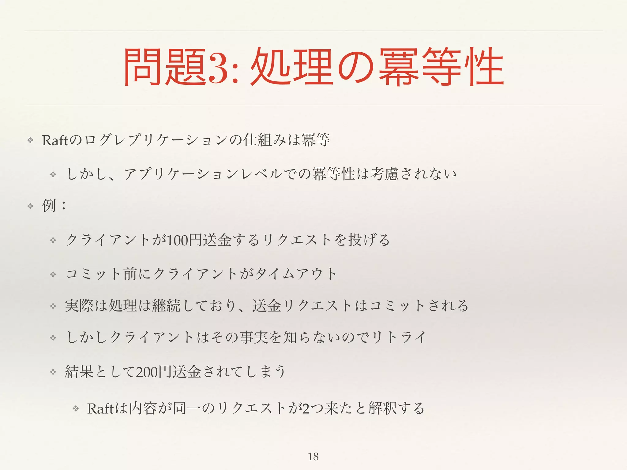 問題3: 処理の冪等性
❖ Raftのログレプリケーションの仕組みは冪等!
❖ しかし、アプリケーションレベルでの冪等性は考慮されない!
❖ 例：!
❖ クライアントが100円送金するリクエストを投げる!
❖ コミット前にクライアントがタイムアウト!
❖ 実際は処理は継続しており、送金リクエストはコミットされる!
❖ しかしクライアントはその事実を知らないのでリトライ!
❖ 結果として200円送金されてしまう!
❖ Raftは内容が同一のリクエストが2つ来たと解釈する
18
 