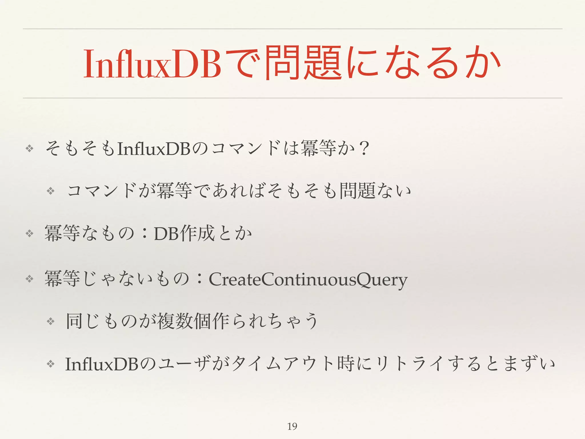 InfluxDBで問題になるか
❖ そもそもInﬂuxDBのコマンドは冪等か？!
❖ コマンドが冪等であればそもそも問題ない!
❖ 冪等なもの：DB作成とか!
❖ 冪等じゃないもの：CreateContinuousQuery!
❖ 同じものが複数個作られちゃう!
❖ InﬂuxDBのユーザがタイムアウト時にリトライするとまずい
19
 