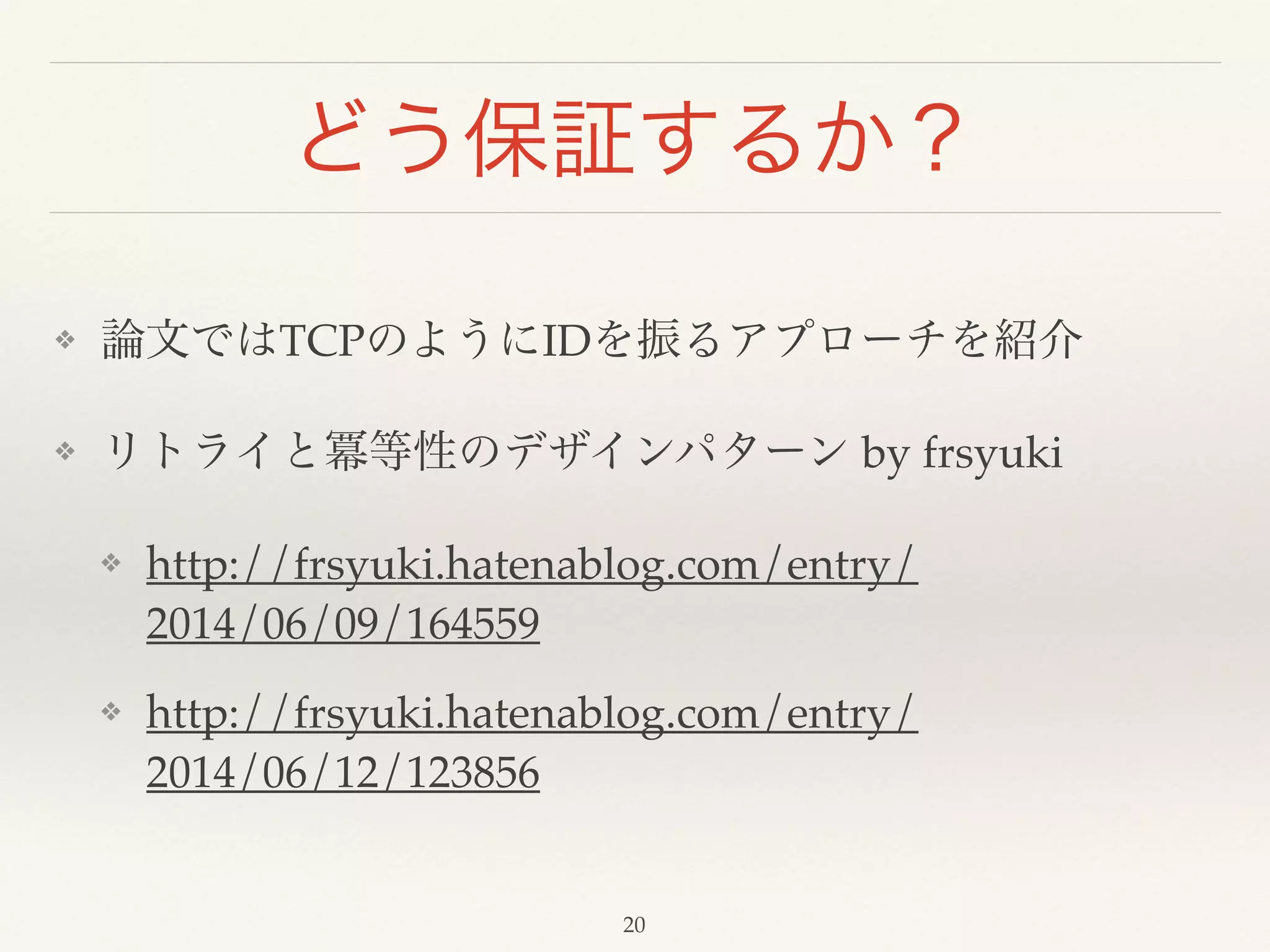 どう保証するか？
❖ 論文ではTCPのようにIDを振るアプローチを紹介!
❖ リトライと冪等性のデザインパターン by frsyuki!
❖ http://frsyuki.hatenablog.com/entry/
2014/06/09/164559!
❖ http://frsyuki.hatenablog.com/entry/
2014/06/12/123856
20
 