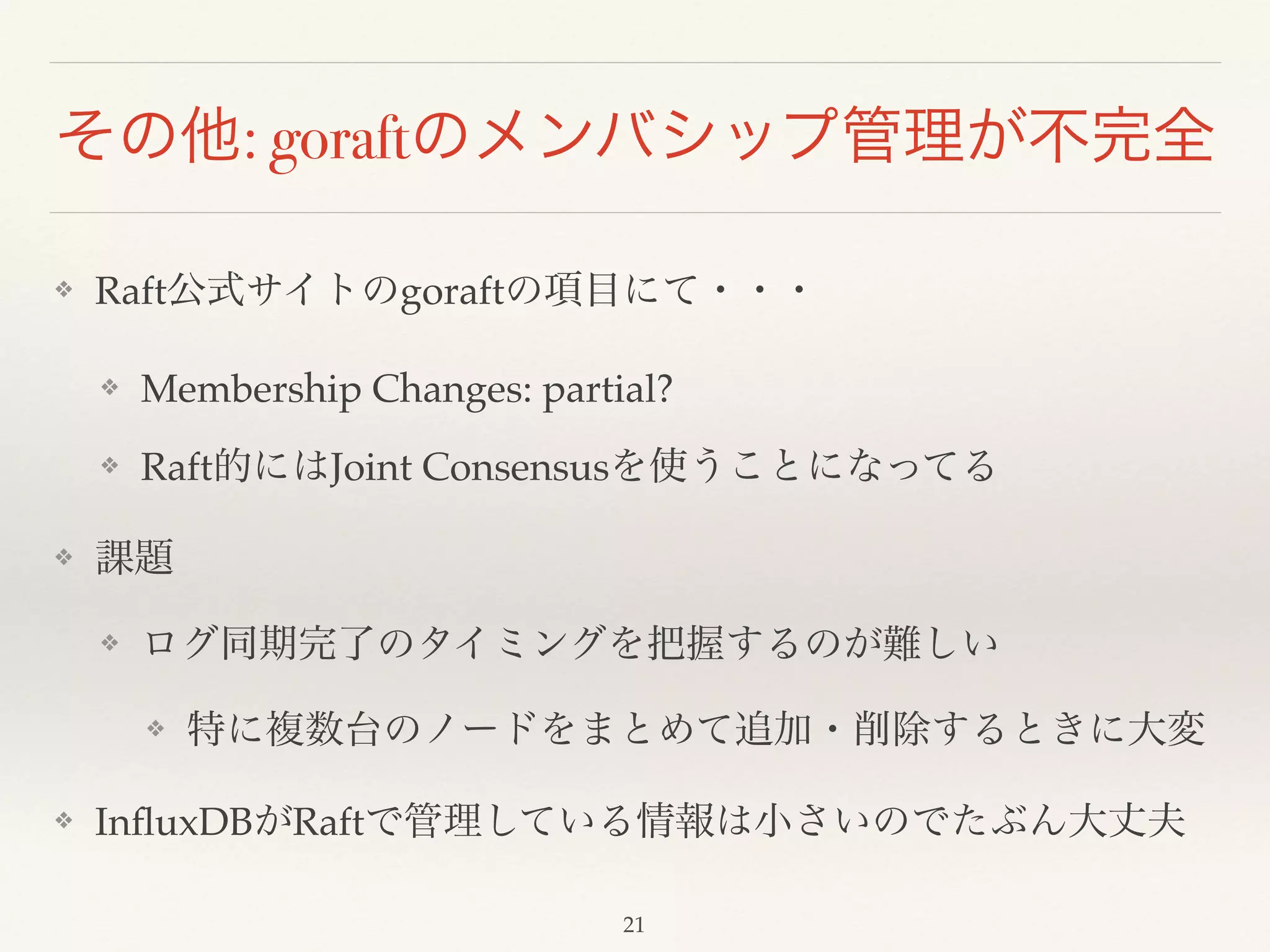 その他: goraftのメンバシップ管理が不完全
❖ Raft公式サイトのgoraftの項目にて・・・!
❖ Membership Changes: partial?!
❖ Raft的にはJoint Consensusを使うことになってる!
❖ 課題!
❖ ログ同期完了のタイミングを把握するのが難しい!
❖ 特に複数台のノードをまとめて追加・削除するときに大変!
❖ InﬂuxDBがRaftで管理している情報は小さいのでたぶん大丈夫
21
 