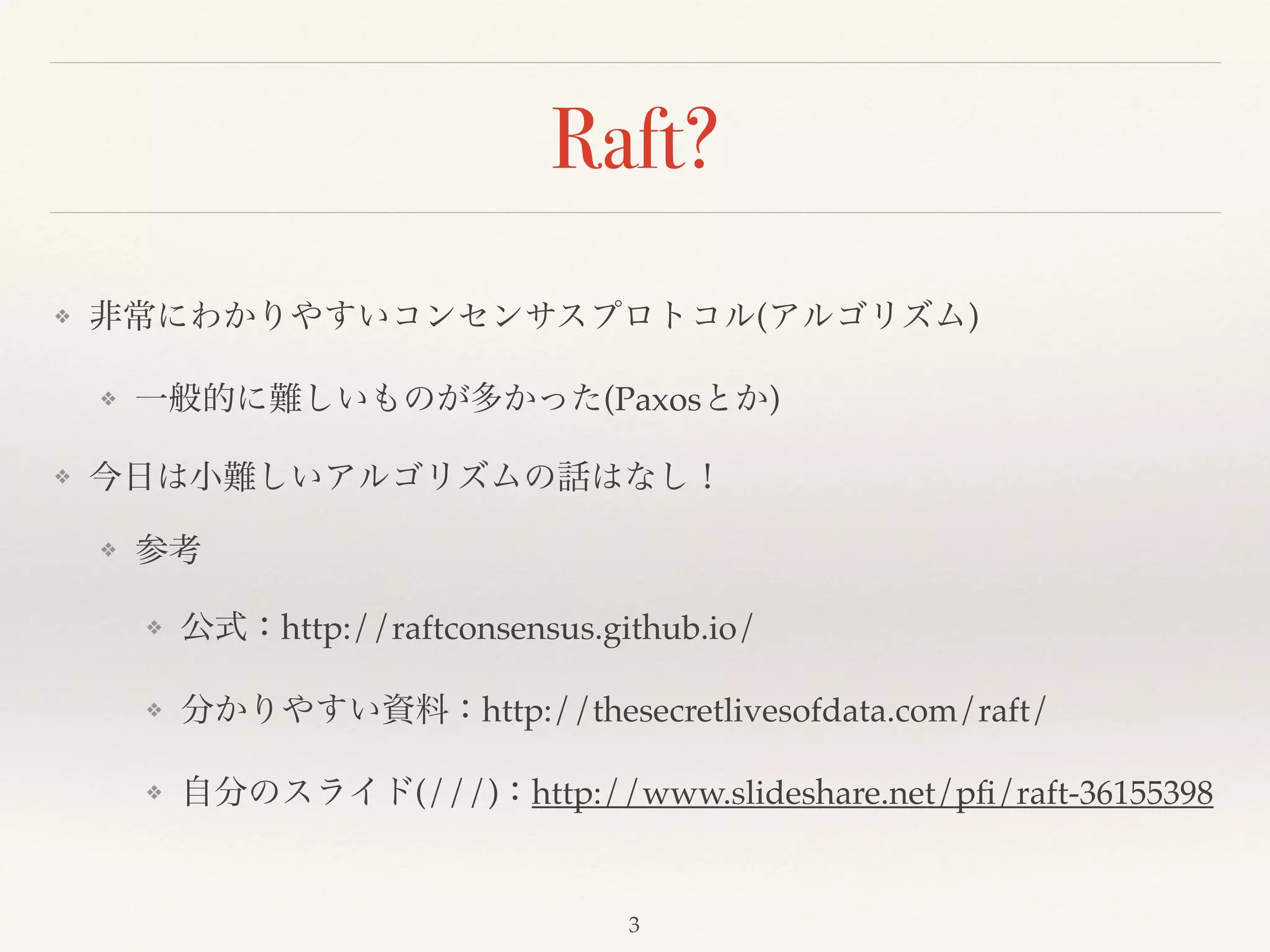Raft?
❖ 非常にわかりやすいコンセンサスプロトコル(アルゴリズム)!
❖ 一般的に難しいものが多かった(Paxosとか)!
❖ 今日は小難しいアルゴリズムの話はなし！!
❖ 参考!
❖ 公式：http://raftconsensus.github.io/!
❖ 分かりやすい資料：http://thesecretlivesofdata.com/raft/!
❖ 自分のスライド(///)：http://www.slideshare.net/pﬁ/raft-36155398
3
 