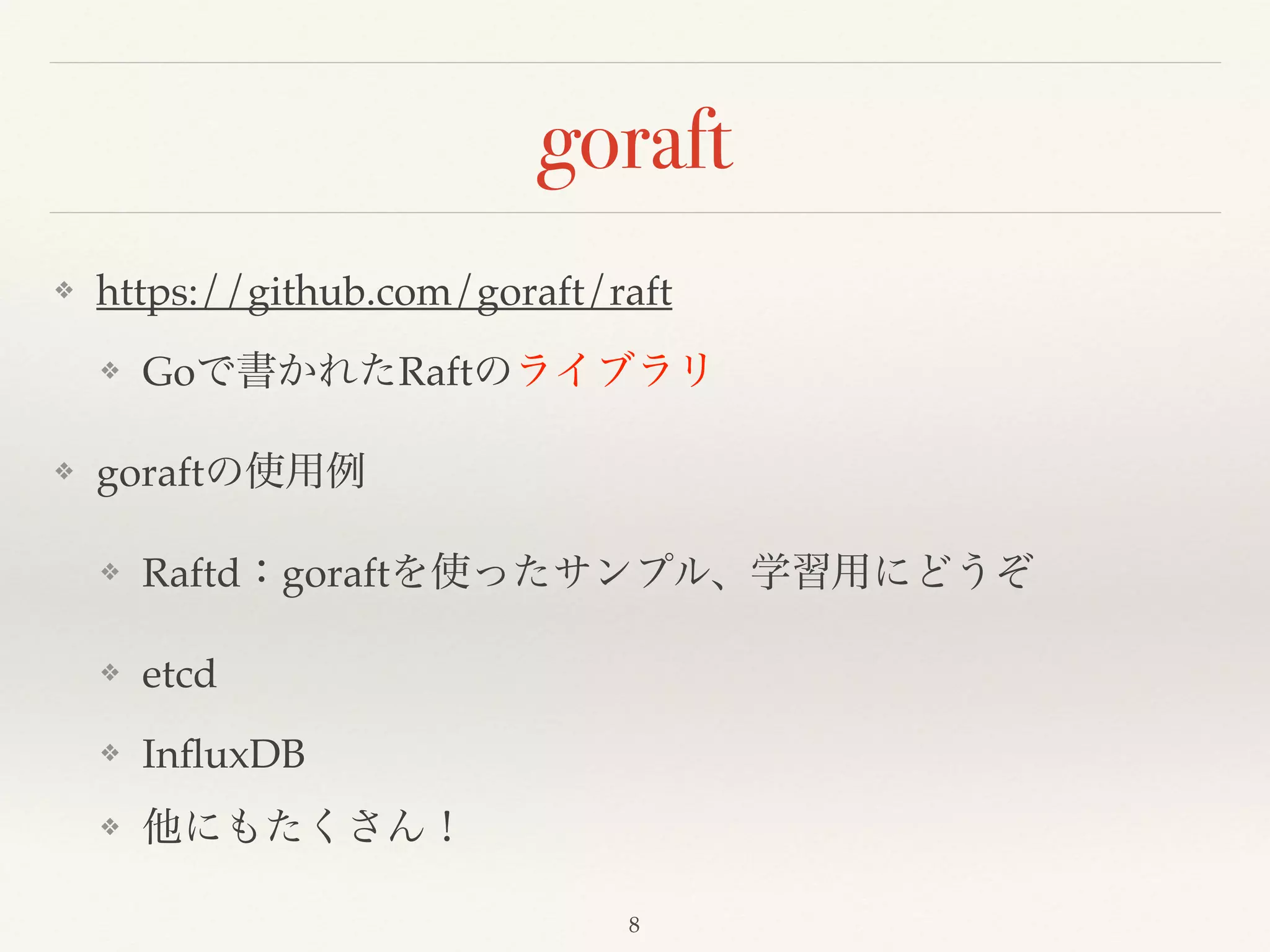 goraft
❖ https://github.com/goraft/raft!
❖ Goで書かれたRaftのライブラリ!
❖ goraftの使用例!
❖ Raftd：goraftを使ったサンプル、学習用にどうぞ!
❖ etcd!
❖ InﬂuxDB!
❖ 他にもたくさん！
8
 