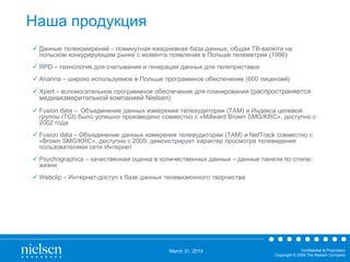 March 31, 2014 Confidential & Proprietary
Copyright © 2009 The Nielsen Company
Наша продукция
 Данные телеизмерений – поминутная ежедневная база данных, общая ТВ-валюта на
польском конкурирующем рынке с момента появления в Польше телеметрии (1996)
 RPD – технология для считывания и генерации данных для телеприставок
 Arianna – широко используемое в Польше программное обеспечение (600 лицензий)
 Xpert – вспомогательное программное обеспечение для планирования (распространяется
медиаизмерительной компанией Nielsen)
 Fusion data – Объединение данных измерения телеаудитории (TAM) и Индекса целевой
группы (TGI) было успешно произведено совместно с «Millward Brown SMG/KRC», доступно с
2002 года
 Fusion data – Объединение данных измерения телеаудитории (TAM) и NetTrack совместно с
«Brown SMG/KRC», доступно с 2009, демонстрирует характер просмотра телевидения
пользователями сети Интернет
 Psychographics – качественная оценка в количественных данных – данные панели по стилю
жизни
 Webclip – Интернет-доступ к базе данных телевизионного творчества
 