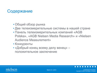 March 31, 2014 Confidential & Proprietary
Copyright © 2009 The Nielsen Company
Содержание
• Общий обзор рынка
• Две телеизмерительные системы в нашей стране
• Панель телеизмерительных компаний «AGB
Polska», «AGB Nielsen Media Research» и «Nielsen
Audience Measurement»
• Конкуренты
• «Добрый конец всему делу венец» –
положительное заключение
 