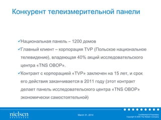 March 31, 2014 Confidential & Proprietary
Copyright © 2009 The Nielsen Company
Конкурент телеизмерительной панели
Национальная панель – 1200 домов
Главный клиент – корпорация TVP (Польское национальное
телевидение), владеющая 40% акций исследовательского
центра «TNS OBOP».
Контракт с корпорацией «TVP» заключен на 15 лет, и срок
его действия заканчивается в 2011 году (этот контракт
делает панель исследовательского центра «TNS OBOP»
экономически самостоятельной)
 
