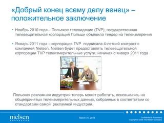 March 31, 2014 Confidential & Proprietary
Copyright © 2009 The Nielsen Company
«Добрый конец всему делу венец» –
положительное заключение
• Ноябрь 2010 года – Польское телевидение (TVP), государственная
телевещательная корпорация Польши объявила тендер на телеизмерения
• Январь 2011 года – корпорация TVP подписала 4-летний контракт с
компанией Nielsen. Nielsen будет предоставлять телевещательной
корпорации TVP телеизмерительные услуги, начиная с января 2011 года
Польская рекламная индустрия теперь может работать, основываясь на
общепринятых телеизмерительных данных, собранных в соответствии со
стандартами самой рекламной индустрии.
 