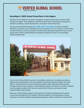 Gorakhpur’s CBSE School Voted Best in the Region
Recently, Vertex Global has received a prestigious accolade, being voted as the best CBSE
school in the region. This recognition underscores the school’s unwavering commitment to
academic excellence, holistic development, and student-centered learning.
The journey towards becoming the best CBSE school in Gorakhpur has been marked by
dedication, innovation, and a relentless pursuit of excellence. From its inception, Vertex Global
has been driven by a vision to provide a transformative educational experience that nurtures
young minds, fosters critical thinking, and prepares students to thrive in an increasingly
interconnected world.
At the core of Vertex Global’s success is its steadfast commitment to academic excellence.
Aligned with the guidelines of the Central Board of Secondary Education (CBSE), the school
offers a comprehensive curriculum that blends academic rigor with experiential learning.
Through a diverse array of subjects, interdisciplinary projects, and hands-on activities, students
are encouraged to explore their interests, expand their horizons, and develop a deep
understanding of key concepts.
Moreover, Vertex Global recognizes the importance of holistic development and seeks to
nurture the overall growth of its students. Beyond academics, the school places a strong
emphasis on character building, leadership development, and the cultivation of essential life
 