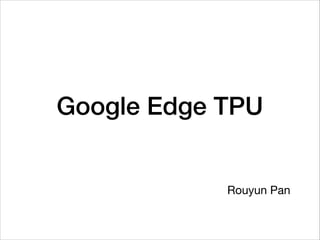 Google Edge TPU
Rouyun Pan
 