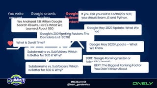 #SEJSummit
@bart_goralewicz
If you call yourself a Technical SEO,
you should learn JS and Python.
Google May 2020 Update: What We
Learned
Google May 2020 Update – What
We Know
BERT: Google Ranking Factor or
False SEO Trend?
BERT: The Biggest Ranking Factor
You Didn't Know About
We Analyzed 11.8 Million Google
Search Results. Here’s What We
Learned About SEO
Google’s 200 Ranking Factors: The
Complete List (2020)
What Is Dwell Time?
Subdomains vs. Subfolders: Which
Is Better for SEO & Why?
Subdomains vs. Subfolders: Which
Is Better for SEO & Why?
 