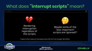 #SEJSummit
@bart_goralewicz
What does ”interrupt scripts” mean?
Rendering
interruption
regardless of
the scripts
Maybe some of the
"less important”
scripts are ignored?*
source: Google Webmaster Conference Product Summit, Mountain View, CA
http://services.google.com/fh/files/events/wmconf_product_summit_slides_publish.pdf
*needs further research and experiments OR info from Google. Wink Wink.
 