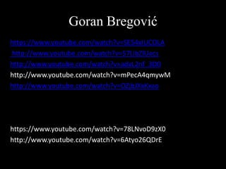 Goran Bregović
https://www.youtube.com/watch?v=SE54xIUCOLA
http://www.youtube.com/watch?v=57LibZlUecs
http://www.youtube.com/watch?v=advL2nf_3D0
http://www.youtube.com/watch?v=mPecA4qmywM
http://www.youtube.com/watch?v=OZjbJXxKxao

https://www.youtube.com/watch?v=78LNvoD9zX0
http://www.youtube.com/watch?v=6Atyo26QDrE

 