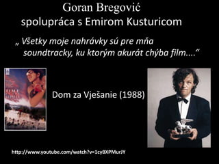 Goran Bregović
spolupráca s Emirom Kusturicom
„ Všetky moje nahrávky sú pre mňa
soundtracky, ku ktorým akurát chýba film....“

•

Dom za Vješanie (1988)

http://www.youtube.com/watch?v=1cyBXPMurJY

 