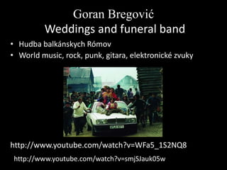 Goran Bregović
Weddings and funeral band
• Hudba balkánskych Rómov
• World music, rock, punk, gitara, elektronické zvuky

http://www.youtube.com/watch?v=WFa5_1S2NQ8
http://www.youtube.com/watch?v=smjSJauk05w

 
