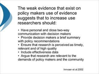 The weak evidence that exist on policy makers use of evidence suggests that  to increase use researchers should: Have personal and close two-way communication with decision makers Provide decision makers a brief summary with policy recommendations Ensure that research is perceived as timely, relevant and of high quality Include effectiveness data Argue that research are relevant to the demands of policy makers and the community Innvaer et al:2002 