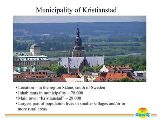 Municipality of Kristianstad




• Location – in the region Skåne, south of Sweden
• Inhabitants in municipality ~ 78 000
• Main town “Kristianstad” ~ 28 000
• Largest part of population lives in smaller villages and/or in
  more rural areas
 