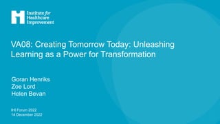 IHI Forum 2022
14 December 2022
VA08: Creating Tomorrow Today: Unleashing
Learning as a Power for Transformation
Goran Henriks
Zoe Lord
Helen Bevan
 