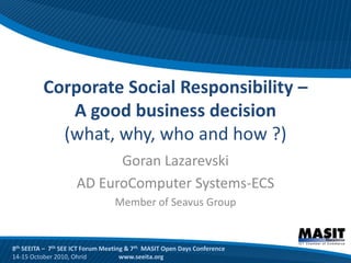 Corporate Social Responsibility –
             A good business decision
            (what, why, who and how ?)
                           Goran Lazarevski
                     AD EuroComputer Systems-ECS
                                  Member of Seavus Group


8th SEEITA – 7th SEE ICT Forum Meeting & 7th MASIT Open Days Conference
14-15 October 2010, Ohrid            www.seeita.org
 