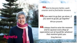 Agneta
Best to become better, work
smarter and to find better answers
If you want to go fast, go alone, if
you want to go far, go together
African proverb
I always lived to seize the moment
and to squeeze every drop of
expectation out of myself for whatever
that moment gives you
Greg Norman
 