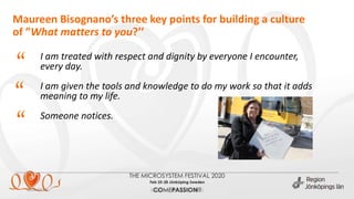 Maureen Bisognano’s three key points for building a culture
of ”What matters to you?’’
2020-02-26 (ange enhet via Infoga sidfot)
I am treated with respect and dignity by everyone I encounter,
every day.
I am given the tools and knowledge to do my work so that it adds
meaning to my life.
Someone notices.
“
“
“
 