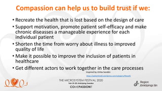 Compassion can help us to build trust if we:
• Recreate the health that is lost based on the design of care
• Support motivation, promote patient self-efficacy and make
chronic diseasses a manageable experience for each
individual patient
• Shorten the time from worry about illness to improved
quality of life
• Make it possible to improve the inclusion of patients in
healthcare
• Get different actors to work together in the care processes
https://patientmakt.wordpress.com/category/filosofi/
Inspired by Ulrika Sandén
 
