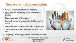 New world - third revolution
2020-02-26 (ange enhet via Infoga sidfot)
• Where the delivery of service happens
• Aging and the increasing burden of chronic
disease
• Rapid expansion of technology
• Research output at unprecedented levels and
speed
• Increasing patient expectations for engagement
• Challenges to dramatically improve safety and
flow
• Designing a learning system to decrease variation
 