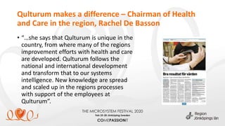 Qulturum makes a difference – Chairman of Health
and Care in the region, Rachel De Basson
• “…she says that Qulturum is unique in the
country, from where many of the regions
improvement efforts with health and care
are developed. Qulturum follows the
national and international development
and transform that to our systems
intelligence. New knowledge are spread
and scaled up in the regions processes
with support of the employees at
Qulturum”.
 