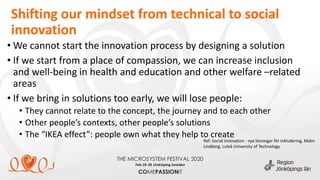Shifting our mindset from technical to social
innovation
• We cannot start the innovation process by designing a solution
• If we start from a place of compassion, we can increase inclusion
and well-being in health and education and other welfare –related
areas
• If we bring in solutions too early, we will lose people:
• They cannot relate to the concept, the journey and to each other
• Other people’s contexts, other people’s solutions
• The “IKEA effect”: people own what they help to create
Ref: Social innovation - nya lösningar för inkludering, Malin
Lindberg, Luleå University of Technology
 