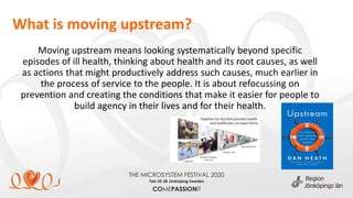 What is moving upstream?
Moving upstream means looking systematically beyond specific
episodes of ill health, thinking about health and its root causes, as well
as actions that might productively address such causes, much earlier in
the process of service to the people. It is about refocussing on
prevention and creating the conditions that make it easier for people to
build agency in their lives and for their health.
 