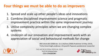 1. Spread and scale up other people’s ideas and innovations
2. Combine disciplined improvement science and pragmatic
improvement practice within the same improvement journey
3. Utilise complexity principles when we are changing complex
systems
4. Underpin all our innovation and improvement work with an
appreciation of social and behavioural methods for change
BMJ 2019;365:l2068 doi: 10.1136/bmj.l2068 (Published 10 May 2019),
Trisha Greenhalgh professor, Chrysanthi Papoutsi postdoctoral researcher
Four things we must be able to do as improvers
 