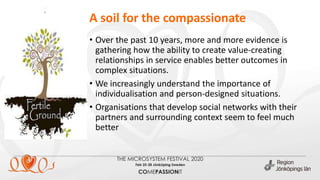 • Over the past 10 years, more and more evidence is
gathering how the ability to create value-creating
relationships in service enables better outcomes in
complex situations.
• We increasingly understand the importance of
individualisation and person-designed situations.
• Organisations that develop social networks with their
partners and surrounding context seem to feel much
better
.
A soil for the compassionate
 