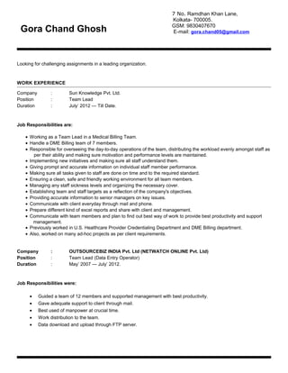 Looking for challenging assignments in a leading organization.
WORK EXPERIENCE
Company : Sun Knowledge Pvt. Ltd.
Position : Team Lead
Duration : July’ 2012 --- Till Date.
Job Responsibilities are:
• Working as a Team Lead in a Medical Billing Team.
• Handle a DME Billing team of 7 members.
• Responsible for overseeing the day-to-day operations of the team, distributing the workload evenly amongst staff as
per their ability and making sure motivation and performance levels are maintained.
• Implementing new initiatives and making sure all staff understand them.
• Giving prompt and accurate information on individual staff member performance.
• Making sure all tasks given to staff are done on time and to the required standard.
• Ensuring a clean, safe and friendly working environment for all team members.
• Managing any staff sickness levels and organizing the necessary cover.
• Establishing team and staff targets as a reflection of the company's objectives.
• Providing accurate information to senior managers on key issues.
• Communicate with client everyday through mail and phone.
• Prepare different kind of excel reports and share with client and management.
• Communicate with team members and plan to find out best way of work to provide best productivity and support
management.
• Previously worked in U.S. Healthcare Provider Credentialing Department and DME Billing department.
• Also, worked on many ad-hoc projects as per client requirements.
Company : OUTSOURCEBIZ INDIA Pvt. Ltd (NETWATCH ONLINE Pvt. Ltd)
Position : Team Lead (Data Entry Operator)
Duration : May’ 2007 --- July’ 2012.
Job Responsibilities were:
• Guided a team of 12 members and supported management with best productivity.
• Gave adequate support to client through mail.
• Best used of manpower at crucial time.
• Work distribution to the team.
• Data download and upload through FTP server.
7 No. Ramdhan Khan Lane,
Kolkata- 700005.
GSM: 9830407670
E-mail: gora.chand05@gmail.comGora Chand Ghosh
 