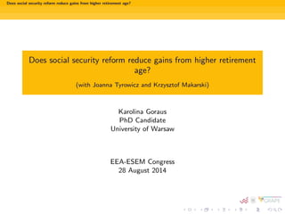 Does social security reform reduce gains from higher retirement age? 
Does social security reform reduce gains from higher retirement 
age? 
(with Joanna Tyrowicz and Krzysztof Makarski) 
Karolina Goraus 
PhD Candidate 
University of Warsaw 
EEA-ESEM Congress 
28 August 2014 
 