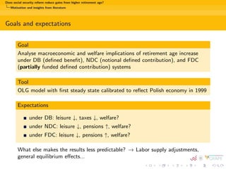 Does social security reform reduce gains from higher retirement age? 
Motivation and insights from literature 
Motivation 
Current problems with pension systems: 
increasing old-age dependency ratio 
majority of pension systems fail to assure actuarial fairness 
in most countries people tend to retire as early as legally allowed 
Typical reform proposals 
switching to individual accounts' systems 
raising the social security contributions per worker 
introducing general  