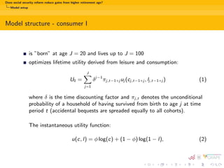 Does social security reform reduce gains from higher retirement age? 
Motivation and insights from literature 
Literature review 
Two streams of literature: 
1 Answering the question about optimal retirement age (Gruber and Wise 
(2007), Galasso (2008), Heijdra and Romp (2009)) 
2 Comparing dierent pensions system reforms: increasing retirement age 
vs. cut in bene 